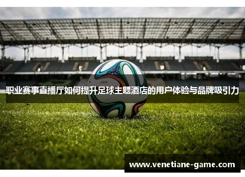 职业赛事直播厅如何提升足球主题酒店的用户体验与品牌吸引力