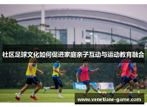社区足球文化如何促进家庭亲子互动与运动教育融合